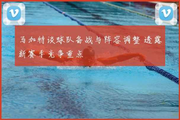 马加特谈球队备战与阵容调整 透露新赛季竞争重点