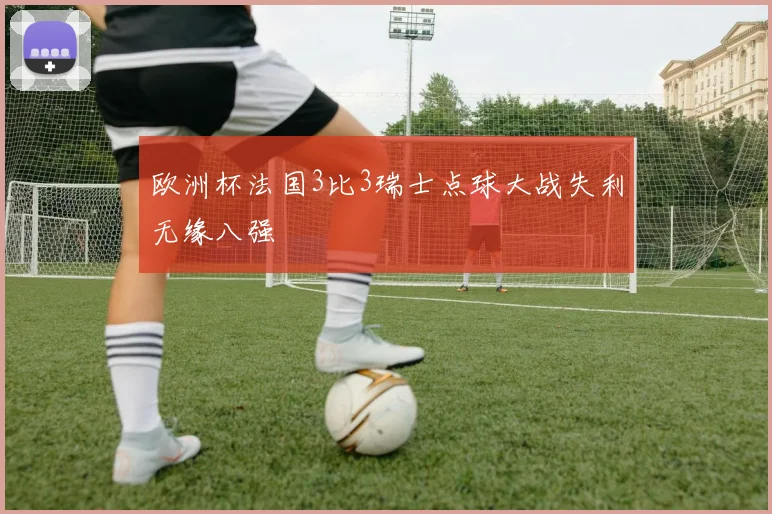 欧洲杯法国3比3瑞士点球大战失利无缘八强