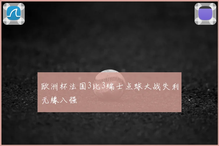 欧洲杯法国3比3瑞士点球大战失利无缘八强