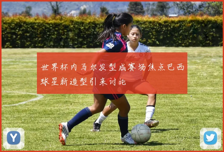 世界杯内马尔发型成赛场焦点巴西球星新造型引来讨论