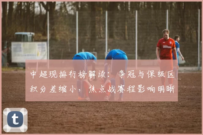 中超现排行榜解读：争冠与保级区积分差缩小，焦点战赛程影响明晰