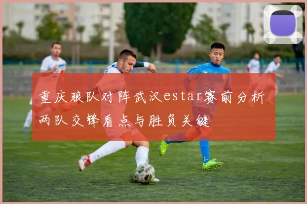 重庆狼队对阵武汉estar赛前分析 两队交锋看点与胜负关键