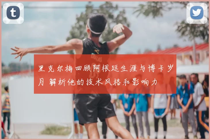 里克尔梅回顾阿根廷生涯与博卡岁月 解析他的技术风格和影响力