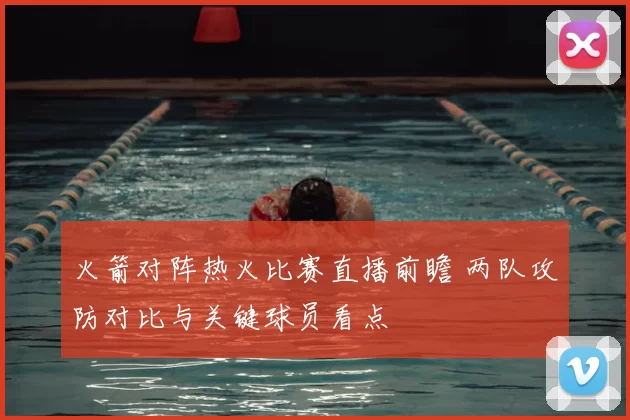 火箭对阵热火比赛直播前瞻 两队攻防对比与关键球员看点