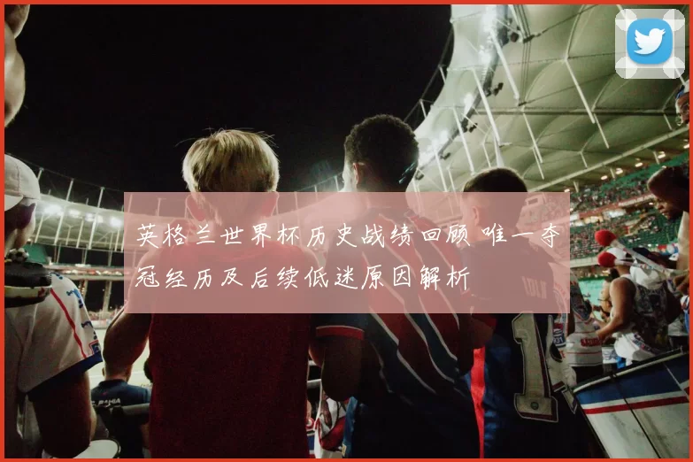 英格兰世界杯历史战绩回顾 唯一夺冠经历及后续低迷原因解析