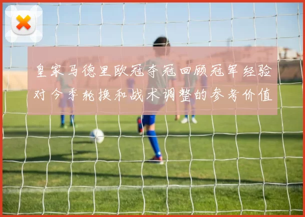皇家马德里欧冠夺冠回顾冠军经验对今季轮换和战术调整的参考价值