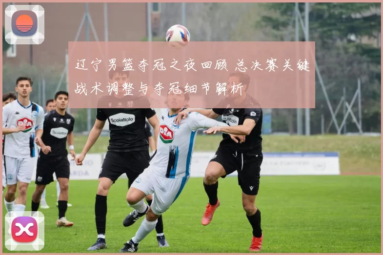 辽宁男篮夺冠之夜回顾 总决赛关键战术调整与夺冠细节解析
