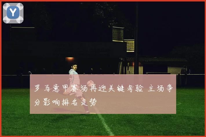 罗马意甲赛场再迎关键考验 主场争分影响排名走势