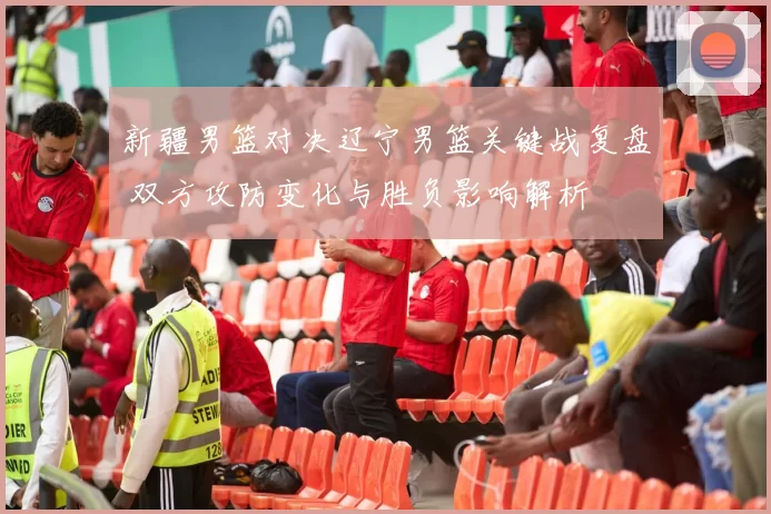 新疆男篮对决辽宁男篮关键战复盘 双方攻防变化与胜负影响解析